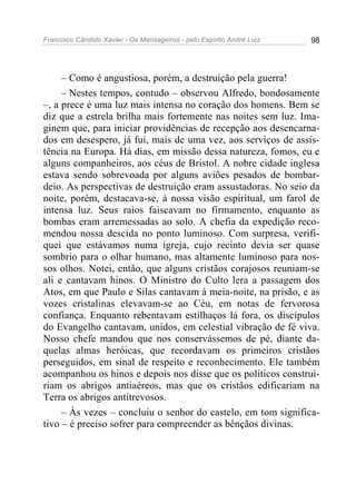 Francisco Cândido Xavier - Os Mensageiros - pelo Espírito André Luiz   98




     – Como é angustiosa, porém, a destruição pela guerra!
     – Nestes tempos, contudo – observou Alfredo, bondosamente
–, a prece é uma luz mais intensa no coração dos homens. Bem se
diz que a estrela brilha mais fortemente nas noites sem luz. Ima-
ginem que, para iniciar providências de recepção aos desencarna-
dos em desespero, já fui, mais de uma vez, aos serviços de assis-
tência na Europa. Há dias, em missão dessa natureza, fomos, eu e
alguns companheiros, aos céus de Bristol. A nobre cidade inglesa
estava sendo sobrevoada por alguns aviões pesados de bombar-
deio. As perspectivas de destruição eram assustadoras. No seio da
noite, porém, destacava-se, à nossa visão espiritual, um farol de
intensa luz. Seus raios faiscavam no firmamento, enquanto as
bombas eram arremessadas ao solo. A chefia da expedição reco-
mendou nossa descida no ponto luminoso. Com surpresa, verifi-
quei que estávamos numa igreja, cujo recinto devia ser quase
sombrio para o olhar humano, mas altamente luminoso para nos-
sos olhos. Notei, então, que alguns cristãos corajosos reuniam-se
ali e cantavam hinos. O Ministro do Culto lera a passagem dos
Atos, em que Paulo e Silas cantavam à meia-noite, na prisão, e as
vozes cristalinas elevavam-se ao Céu, em notas de fervorosa
confiança. Enquanto rebentavam estilhaços lá fora, os discípulos
do Evangelho cantavam, unidos, em celestial vibração de fé viva.
Nosso chefe mandou que nos conservássemos de pé, diante da-
quelas almas heróicas, que recordavam os primeiros cristãos
perseguidos, em sinal de respeito e reconhecimento. Ele também
acompanhou os hinos e depois nos disse que os políticos construi-
riam os abrigos antiaéreos, mas que os cristãos edificariam na
Terra os abrigos antitrevosos.
     – Às vezes – concluiu o senhor do castelo, em tom significa-
tivo – é preciso sofrer para compreender as bênçãos divinas.
 