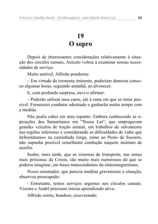 Francisco Cândido Xavier - Os Mensageiros - pelo Espírito André Luiz   99




                                     19
                                   O sopro
    Depois de interessantes considerações relativamente à situa-
ção dos círculos carnais, Aniceto voltou a examinar nossas neces-
sidades de serviço.
    Muito amável, Alfredo ponderou:
    – Em virtude da tormenta iminente, poderiam demorar conos-
co algumas horas, seguindo amanhã, ao alvorecer.
    E, com profunda surpresa, ouvi-o afirmar:
    – Poderão utilizar meu carro, até à zona em que se torne pos-
sível. Fornecerei condutor adestrado e ganharão muito tempo com
a medida.
    Não podia caber em meu espanto. Embora conhecendo as o-
perações dos Samaritanos em “Nosso Lar”, que empregavam
grandes veículos de tração animal, em trabalhos de salvamento
nas regiões inferiores e considerando as dificuldades de vulto que
defrontáramos na caminhada longa, rumo ao Posto de Socorro,
não supunha possível semelhante condução naquele instituto de
auxilio.
    Soube, mais tarde, que os sistemas de transporte, nas zonas
mais próximas da Crosta, são muito mais numerosos do que se
poderia imaginar, em bases transcendentes do eletromagnetismo.
    Nosso orientador, que parecia meditar gravemente a situação,
observou preocupado:
    – Entretanto, temos serviços urgentes nos círculos carnais.
Vicente e André precisam iniciar aprendizado ativo.
    Alfredo sorriu, bondoso, asseverando:
 