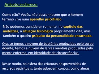 Aniceto esclarece:
Como não? Vocês, não desconhecem que o homem
terreno vive num aparelho psicofísico.
Não podemos considerar somente, no capítulo das
moléstias, a situação fisiológica propriamente dita, mas
também o quadro psíquico da personalidade encarnada.

Ora, se temos a nuvem de bactérias produzidas pelo corpo
doente, temos a nuvem de larvas mentais produzidas pela
mente enferma, em identidade de circunstâncias.
Desse modo, na esfera das criaturas desprevenidas de
recursos espirituais, tanto adoecem corpos, como almas.

 