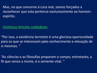 Mas, no que concerne à cura real, somos forçados a
reconhecer que esta pertence exclusivamente ao homemespírito.
Continua Aniceto cuidadoso:
“Por isso, a existência terrestre é uma gloriosa oportunidade
para os que se interessam pelo conhecimento e elevação de
si mesmos. “
“As ciências e as filosofias preparam o campo; entretanto, a
fé que vence a morte, é a semente vital. “

 