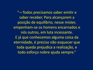 “—Todos precisamos saber emitir e
saber receber. Para alcançarem a
posição de equilíbrio, nesse mister,
empenham-se os homens encarnados e
nós outros, em luta incessante.
E já que conhecemos alguma coisa da
eternidade, é preciso não esquecer que
toda queda prejudica a realização, e
todo esforço nobre ajuda sempre.”

 