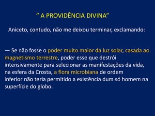 “ A PROVIDÊNCIA DIVINA”
Aniceto, contudo, não me deixou terminar, exclamando:
— Se não fosse o poder muito maior da luz solar, casada ao
magnetismo terrestre, poder esse que destrói
intensivamente para selecionar as manifestações da vida,
na esfera da Crosta, a flora microbiana de ordem
inferior não teria permitido a existência dum só homem na
superfície do globo.

 