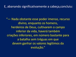 E, abanando significativamente a cabeça,concluiu:

“— Nada obstante esse poder imenso, recurso
divino, enquanto os homens,
herdeiros de Deus, cultivarem o campo
inferior da vida, haverá também
criações inferiores, em número bastante para
a batalha sem tréguas em que
devem ganhar os valores legítimos da
evolução.”

 