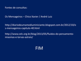Fontes de consultas:
Os Mensageiros – Chico Xavier / André Luiz
http://diariodeumamediuminiciante.blogspot.com.br/2012/10/o
s-mensageiros-capitulo-40.html
http://www.celc.org.br/blog/2013/05/fluidos-do-pensamentomiasmas-e-larvas-astrais/

FIM

 