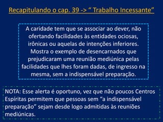 Recapitulando o cap. 39 -> “ Trabalho Incessante”
A caridade tem que se associar ao dever, não
ofertando facilidades às entidades ociosas,
irônicas ou aquelas de intenções inferiores.
Mostra o exemplo de desencarnados que
prejudicaram uma reunião mediúnica pelas
facilidades que lhes foram dadas, de ingresso na
mesma, sem a indispensável preparação.
NOTA: Esse alerta é oportuno, vez que não poucos Centros
Espíritas permitem que pessoas sem “a indispensável
preparação” sejam desde logo admitidas às reuniões
mediúnicas.

 
