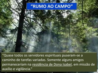 “RUMO AO CAMPO”

“Quase todos os servidores espirituais puseram-se a
caminho de tarefas variadas. Somente alguns amigos
permaneceriam na residência de Dona Isabel, em missão de
auxílio e vigilância.”

 