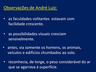 Observações de André Luiz:
• as faculdades volitantes estavam com
facilidade crescente.
• as possibilidades visuais cresciam
sensivelmente.

• antes, via somente os homens, os animais,
veículos e edifícios chumbados ao solo.
• reconhecia, de longe, o peso considerável do ar
que se agarrava à superfície.

 
