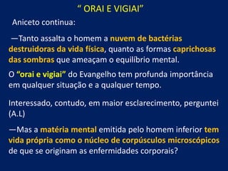 “ ORAI E VIGIAI”
Aniceto continua:

—Tanto assalta o homem a nuvem de bactérias
destruidoras da vida física, quanto as formas caprichosas
das sombras que ameaçam o equilíbrio mental.
O “orai e vigiai” do Evangelho tem profunda importância
em qualquer situação e a qualquer tempo.
Interessado, contudo, em maior esclarecimento, perguntei
(A.L)
—Mas a matéria mental emitida pelo homem inferior tem
vida própria como o núcleo de corpúsculos microscópicos
de que se originam as enfermidades corporais?

 