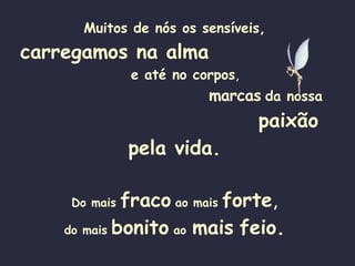 Muitos de nós os sensíveis, carregamos na alma   e até no corpos ,  marcas   da nossa   paixão pela vida. Do mais   fraco   ao mais   forte , do mais   bonito   ao   mais   feio. 