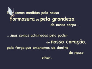 Não   somos medidos pela nossa   formosura   ou  pela grandeza  do nosso corpo... ...mas somos admirados pelo poder   do   nosso coração, pela força   que emanamos de dentro   de nosso olhar. 