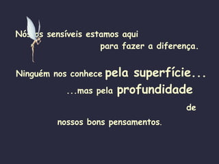 Nós os sensíveis estamos aqui   para fazer a diferença. Ninguém nos conhece   pela superfície...   ...mas pela   profundidade   de nossos bons pensamentos .   