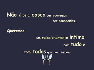 Não  é pela  casca   que queremos   ser conhecidos. Queremos   um  relacionamento   íntimo  com  tudo   e com   todos   que nos cercam. 