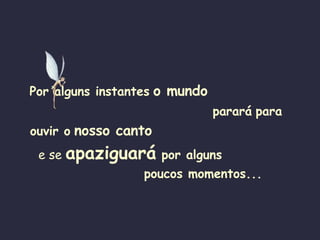 Por alguns instantes   o mundo  parará   para  ouvir o   nosso canto   e se  apaziguará   por alguns   poucos momentos... 