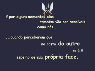 E  por alguns   momentos elas   também vão ser sensíveis como nós... ...quando perceberem que   no rosto  do outro   está  o  espelho de sua  própria face. 