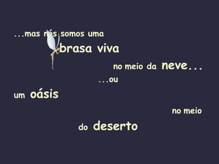 ...mas nós somos uma   brasa viva   no   meio da  neve... ...ou  um  oásis   no   meio do  deserto   
