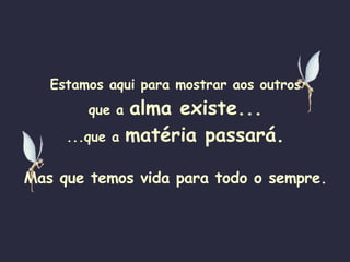 Estamos aqui para mostrar aos outros que a  alma existe... ...que a  matéria passará. Mas que temos vida para todo o sempre. 
