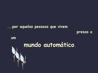 ...por aquelas pessoas que vivem  presas a um   mundo automático . 