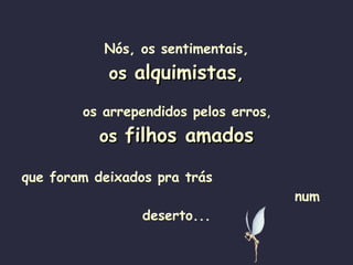Nós, os sentimentais, os  alquimistas , os arrependidos pelos erros , os  filhos amados que foram deixados pra trás  num deserto... 