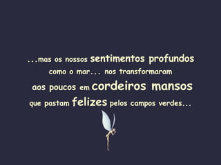 ... mas os nossos   sentimentos profundos como o mar ...  nos transformaram  aos poucos  em   cordeiros mansos que pastam   felizes   pelos campos verdes... 