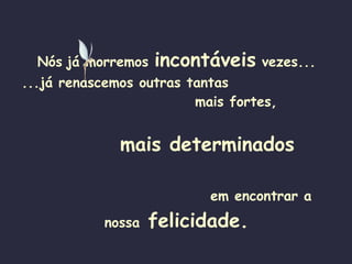 Nós   já morremos  incontáveis  vezes... ...já renascemos outras tantas   mais fortes,   mais determinados   em encontrar a nossa  felicidade. 