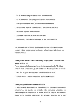 19
• La PC se bloquea y se reinicia cada tantos minutos
• La PC se reinicia sola y luego no funciona normalmente
• Las aplicaciones de la PC no funcionan correctamente
• No se puede acceder a los discos o a las unidades de disco
• No puede imprimir correctamente
• Aparecen mensajes de error poco usuales
• Los menús y los cuadros de diálogo se ven distorsionados.
Los anteriores son síntomas comunes de una infección, pero también
pueden indicar problemas de hardware o software que nada tienen que
ver con un virus.
Cómo puedo instalar actualizaciones y un programa antivirus si no
puedo usar mi PC.
Puede resultar difícil descargar herramientas o actualizar la PC si ésta
tiene un virus. En ese caso, puede probar una de las siguientes opciones:
• Use otra PC para descargar las herramientas a un disco.
• Solicite ayuda a través del soporte técnico de Microsoft.
Como proteger tu ordenador de los virus
El panorama de la seguridad en los ordenadores cambia continuamente.
Actualmente, las puertas de entrada más habituales utilizadas por
el malwareson las infecciones a través de USB, tarjetas de memoria,
discos duros móviles, descargas de archivos, ataques en la red,
 
