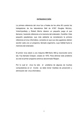 1
INTRODUCCIÓN
La primera referencia del virus fue a finales de los años 60 cuando los
trabajadores de los laboratorios Bell de AT&T Douglas McLlory,
VictorVysottsky y Robert Morris idearon un pequeño juego al que
llamaron, haciendo referencia a la memoria del ordenador, CoreWar. Este
pequeño pasatiempo, que más adelante se consideraría la primera
referencia al virus informático, consistía en que sus dos jugadores debían
escribir cada uno un programa, llamado organismo, cuyo hábitat fuera la
memoria del ordenador.
El primer virus atacó a una máquina IBM Serie 360 (y reconocido como
tal). Fue llamado Creeper, creado en 1972. Para eliminar este problema
se creó el primer programa antivirus denominado Reaper .
Por lo cual el virus ha sido el problema de algunas de muchas
computadoras en el mundo se debe tomar medidas de prevención y
eliminación del virus informático.
 