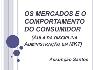 OS MERCADOS E O
COMPORTAMENTO
DO CONSUMIDOR
(AULA DA DISCIPLINA
ADMINISTRAÇÃO EM MKT)
Assunção Santos
 