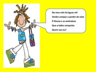 Eu sou um bom mês
No meu mês há águas mil
Verdes campos a perder de vista
É Páscoa e as amêndoas
Que a todos conquista.
Quem sou eu?
 
