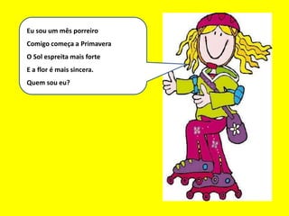 Eu sou um bom mês
Eu sou um mês porreiro
Comigo começa a Primavera
O Sol espreita mais forte
E a flor é mais sincera.
Quem sou eu?
 