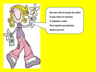 Eu sou um bom mês
No meu mês é tempo de colher
O que antes se semeou
É trabalho a valer
Para aquele que plantou.
Quem sou eu?
 