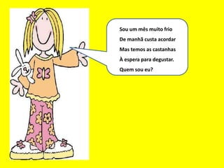 Eu sou um bom mês
Sou um mês muito frio
De manhã custa acordar
Mas temos as castanhas
À espera para degustar.
Quem sou eu?
 