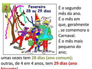 É o segundo
mês do ano.
É o mês em
que, geralmente
, se comemora o
Carnaval.
É o mês mais
pequeno do
ano;
umas vezes tem 28 dias (ano comum);
outras, de 4 em 4 anos, tem 29 dias (ano

 