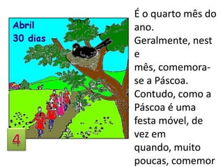 É o quarto mês do
ano.
Geralmente, nest
e
mês, comemorase a Páscoa.
Contudo, como a
Páscoa é uma
festa móvel, de
vez em
quando, muito
poucas, comemor

 