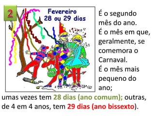 É o segundo
mês do ano.
É o mês em que,
geralmente, se
comemora o
Carnaval.
É o mês mais
pequeno do
ano;
umas vezes tem 28 dias (ano comum); outras,
de 4 em 4 anos, tem 29 dias (ano bissexto).
 
