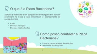 O que é a Placa Bacteriana?
A Placa Bacteriana é um conjunto de microrganismos que se
acumulam na boca e que influenciam o aparecimento de
novas doenças
• Cárie
• Doenças na língua
• Doenças nas bochechas
Como posso combater a Placa
Bacteriana?
• Lavar os dentes a seguir às refeições
• Não comer doces/açúcar
 