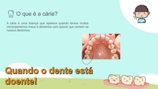 O que é a cárie?
A cárie é uma doença que aparece quando temos muitos
microrganismos maus e alimentos com açúcar que comem os
nossos dentinhos.
 