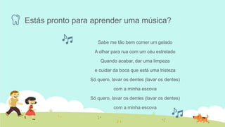 Estás pronto para aprender uma música?
Sabe me tão bem comer um gelado
A olhar para rua com um céu estrelado
Quando acabar, dar uma limpeza
e cuidar da boca que está uma tristeza
Só quero, lavar os dentes (lavar os dentes)
com a minha escova
Só quero, lavar os dentes (lavar os dentes)
com a minha escova
 