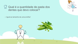 Qual é a quantidade de pasta dos
dentes que devo colocar?
 Igual ao tamanho de uma ervilha!
 