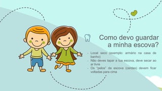 • Local seco (exemplo: armário na casa de
banho)
• Não deves tapar a tua escova, deve secar ao
ar livre
• Os “pelos” da escova (cerdas) devem ficar
voltadas para cima
Como devo guardar
a minha escova?
 
