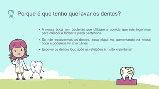 Porque é que tenho que lavar os dentes?
 A nossa boca tem bactérias que utilizam a comida que nós ingerimos
para crescer e formar a placa bacteriana.
 Se não escovarmos os dentes, essa placa vai aumentando na nossa
boca e podemos vir a ter cáries.
 Escovar os dentes logo após as refeições é muito importante!
 