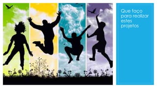 Que faço
para realizar
estes
projetos
 