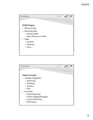 3/5/2010




The Keystone




  OSMF Plugins
  • What are they
    What are they 
  • How they work
      • Dynamic (SWF)
      • Static (AS Source or SWC)
  • Types
      • Standard
      • Reference
      • Proxy




The Keystone




  Plugin Concepts
  • Provider Categories
    Provider Categories
      •   Advertising
      •   Publishing
      •   Analytics
      •   CDN
  • Use Cases
    Use Cases
      •   Closed Captioning
      •   Custom Logging/Debugging
      •   Custom Advertising
      •   CDN Failover




                                          13
 