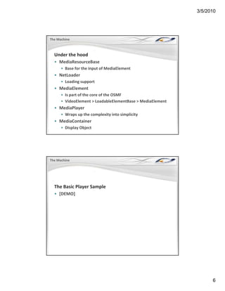 3/5/2010




The Machine



  Under the hood
  • MediaResourceBase
      • Base for the input of MediaElement
        Base for the input of MediaElement
  • NetLoader
      • Loading support
  • MediaElement
      • Is part of the core of the OSMF
      • VideoElement > LoadableElementBase > MediaElement
                        > LoadableElementBase > MediaElement
  • MediaPlayer
      • Wraps up the complexity into simplicity
  • MediaContainer
      • Display Object




The Machine




  The Basic Player Sample
  • [DEMO]




                                                                     6
 