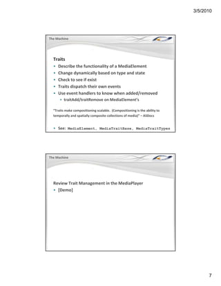 3/5/2010




The Machine




  Traits
  •   Describe the functionality of a MediaElement
      Describe the functionality of a MediaElement
  •   Change dynamically based on type and state 
  •   Check to see if exist
  •   Traits dispatch their own events
  •   Use event handlers to know when added/removed
      • traitAdd/traitRemove on MediaElement’s
                             on MediaElement s

  “Traits make compositioning scalable.  (Compositioning is the ability to 
  temporally and spatially composite collections of media)” – ASDocs


  • See:  MediaElement, MediaTraitBase, MediaTraitTypes




The Machine




  Review Trait Management in the MediaPlayer
  • [Demo]




                                                                                    7
 