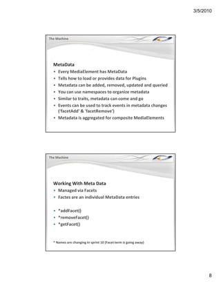 3/5/2010




The Machine




  MetaData
  • Every MediaElement has MetaData
  • Tells how to load or provides data for Plugins
  • Metadata can be added, removed, updated and queried
  • You can use namespaces to organize metadata 
  • Similar to traits, metadata can come and go
    Similar to traits, metadata can come and go
  • Events can be used to track events in metadata changes 
    ('facetAdd' & 'facetRemove') 
  • Metadata is aggregated for composite MediaElements 




The Machine




  Working With Meta Data
  • Managed via Facets
  • Factes are an individual MetaData entries

  • *addFacet()
     removeFacet()
  • *removeFacet()
  • *getFacet()


  * Names are changing in sprint 10 (Facet term is going away)




                                                                       8
 