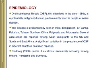 EPIDEMIOLOGY
Oral submucous fibrosis (OSF), first described in the early 1950s, is
a potentially malignant disease predom...