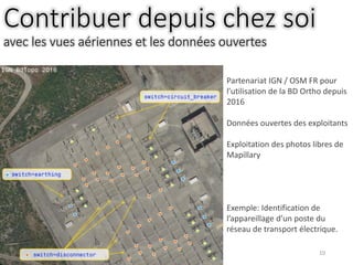 10
Contribuer depuis chez soi
avec les vues aériennes et les données ouvertes
Partenariat IGN / OSM FR pour
l’utilisation de la BD Ortho depuis
2016
Données ouvertes des exploitants
Exploitation des photos libres de
Mapillary
Exemple: Identification de
l’appareillage d’un poste du
réseau de transport électrique.
 