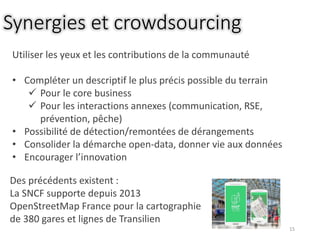Synergies et crowdsourcing
15
Utiliser les yeux et les contributions de la communauté
• Compléter un descriptif le plus précis possible du terrain
 Pour le core business
 Pour les interactions annexes (communication, RSE,
prévention, pêche)
• Possibilité de détection/remontées de dérangements
• Consolider la démarche open-data, donner vie aux données
• Encourager l’innovation
Des précédents existent :
La SNCF supporte depuis 2013
OpenStreetMap France pour la cartographie
de 380 gares et lignes de Transilien
 