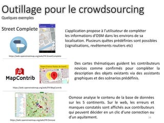 Outillage pour le crowdsourcing
Quelques exemples
16
Street Complete L’application propose à l’utilisateur de compléter
les informations d’OSM dans les environs de sa
localisation. Plusieurs quêtes prédéfinies sont possibles
(signalisations, revêtements routiers etc)
Des cartes thématiques guident les contributeurs
novices comme confirmés pour compléter la
description des objets existants via des assistants
graphiques et des scénarios prédéfinis.
Osmose analyse le contenu de la base de données
sur les 5 continents. Sur le web, les erreurs et
manques constatés sont affichés aux contributeurs
qui peuvent décider en un clic d’une correction ou
d’un aquitement.
https://wiki.openstreetmap.org/wiki/FR:MapContrib
https://wiki.openstreetmap.org/wiki/FR:StreetComplete
https://wiki.openstreetmap.org/wiki/FR:Osmose
 
