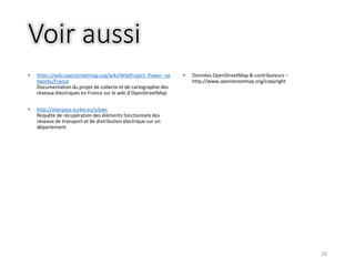 Voir aussi
• https://wiki.openstreetmap.org/wiki/WikiProject_Power_ne
tworks/France
Documentation du projet de collecte et de cartographie des
réseaux électriques en France sur le wiki d’OpenStreetMap
• http://overpass-turbo.eu/s/pwc
Requête de récupération des éléments fonctionnels des
réseaux de transport et de distribution électrique sur un
département
• Données OpenStreetMap & contributeurs –
http://www.openstreetmap.org/copyright
18
 